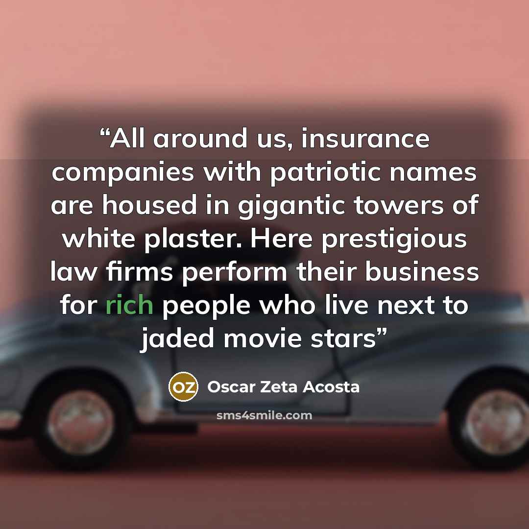“All around us, insurance companies with patriotic names are housed in gigantic towers of white plaster. Here prestigious law firms perform their business for rich people who live next to jaded movie stars” quote by Oscar Zeta Acosta