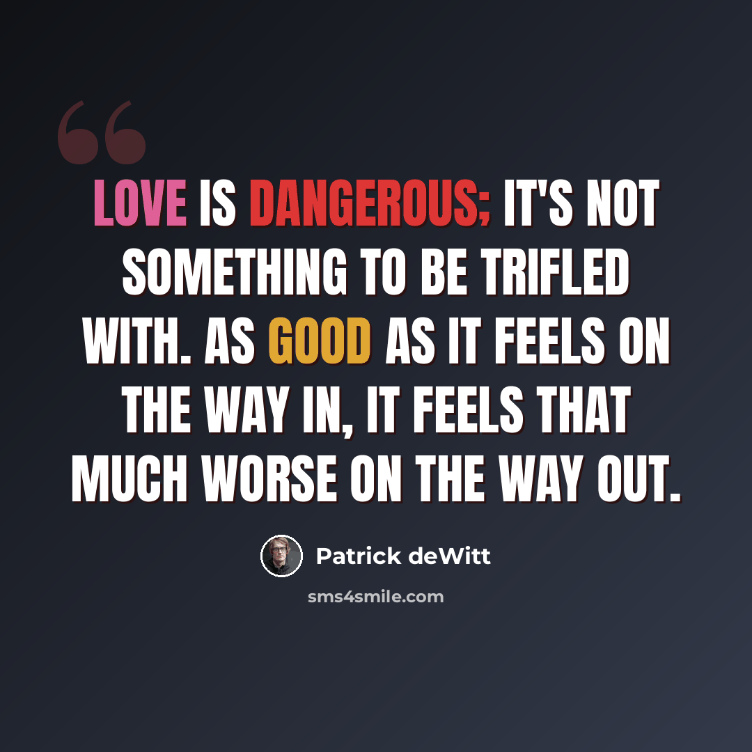 “Love is dangerous; it's not something to be trifled with. As good as it feels on the way in, it feels that much worse on the way out.” quote by Patrick deWitt
