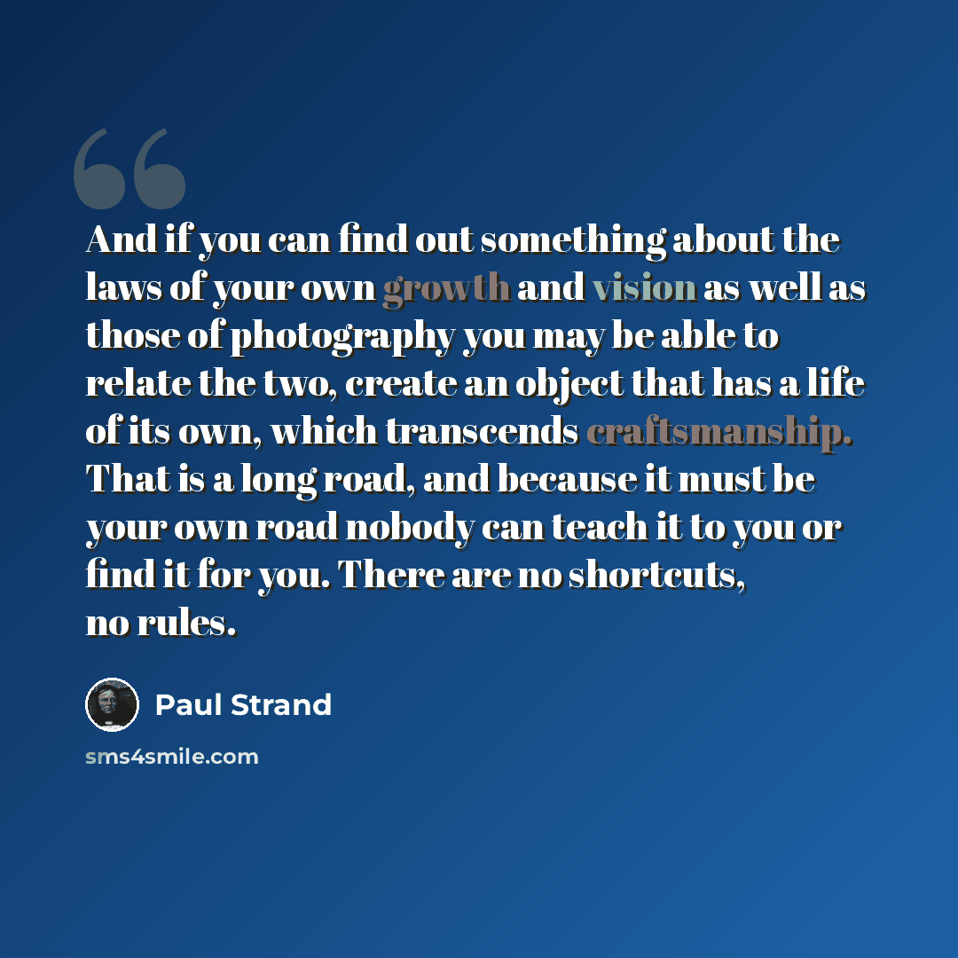 “And if you can find out something about the laws of your own growth and vision as well as those of photography you may be able to relate the two, create an object that has a life of its own, which transcends craftsmanship. That is a long road, and because it must be your own road nobody can teach…” quote by Paul Strand