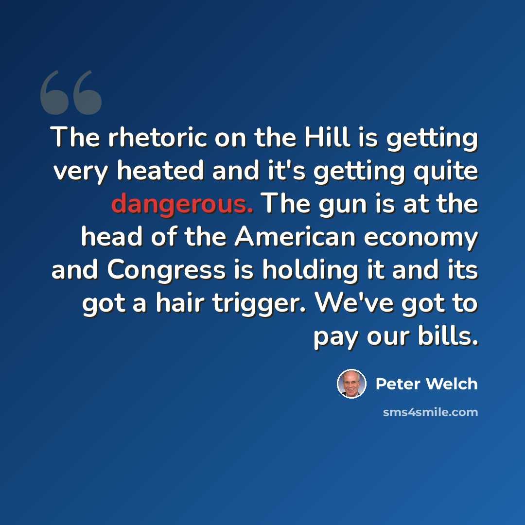 “The rhetoric on the Hill is getting very heated and it's getting quite dangerous. The gun is at the head of the American economy and Congress is holding it and its got a hair trigger. We've got to pay our bills.” quote by Peter Welch
