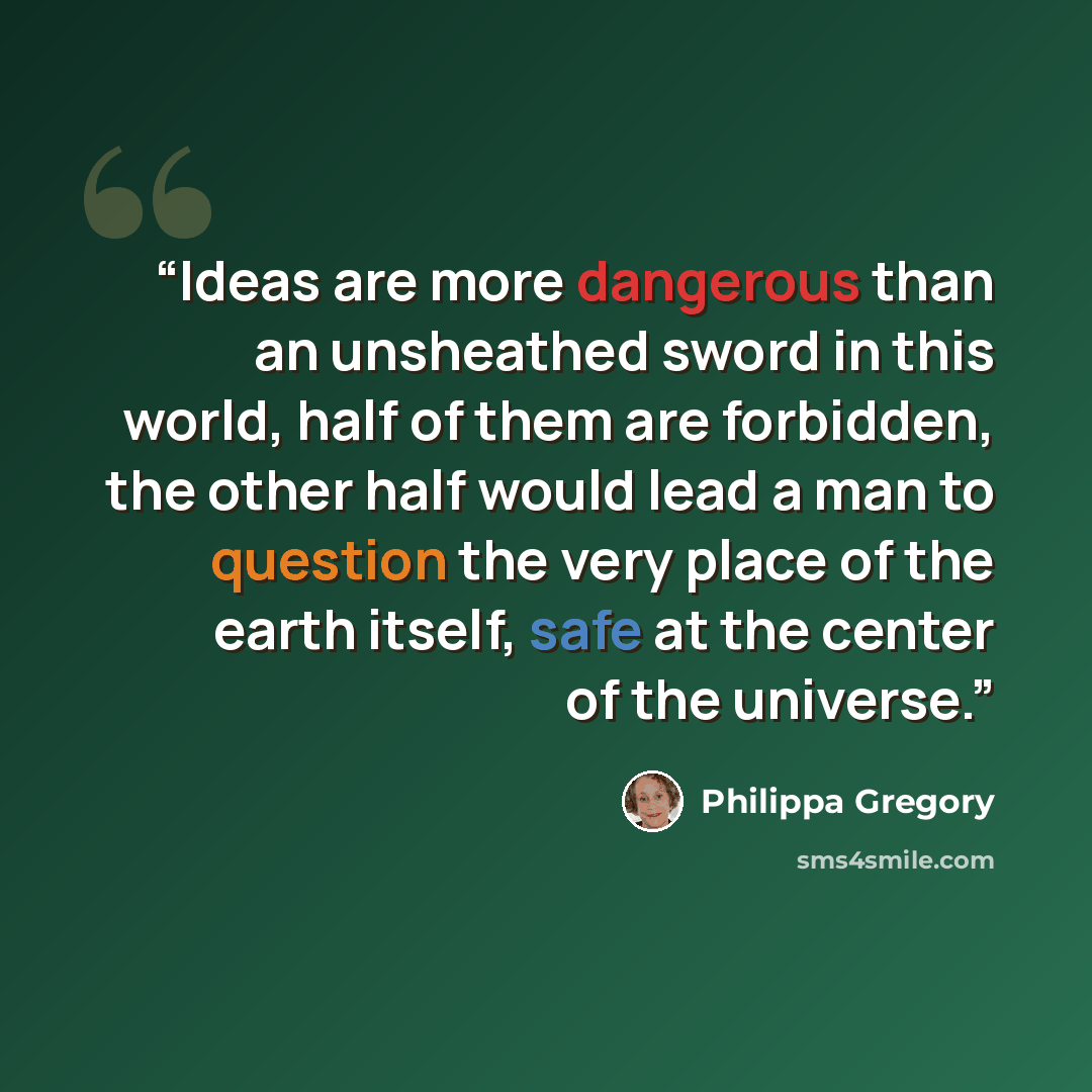 “Ideas are more dangerous than an unsheathed sword in this world, half of them are forbidden, the other half would lead a man to question the very place of the earth itself, safe at the center of the universe.” quote by Philippa Gregory