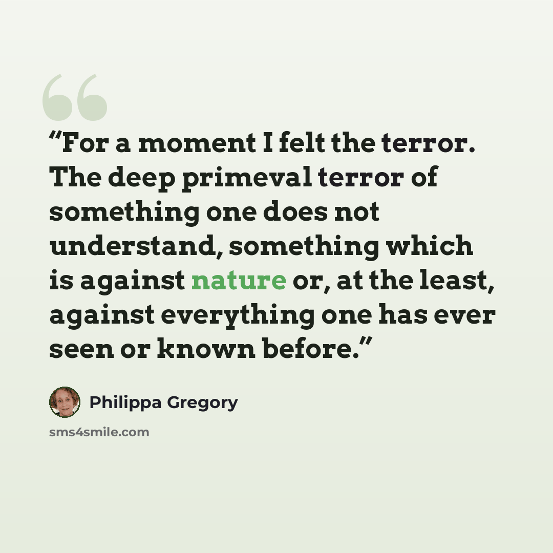 “For a moment I felt the terror. The deep primeval terror of something one does not understand, something which is against nature or, at the least, against everything one has ever seen or known before.” quote by Philippa Gregory