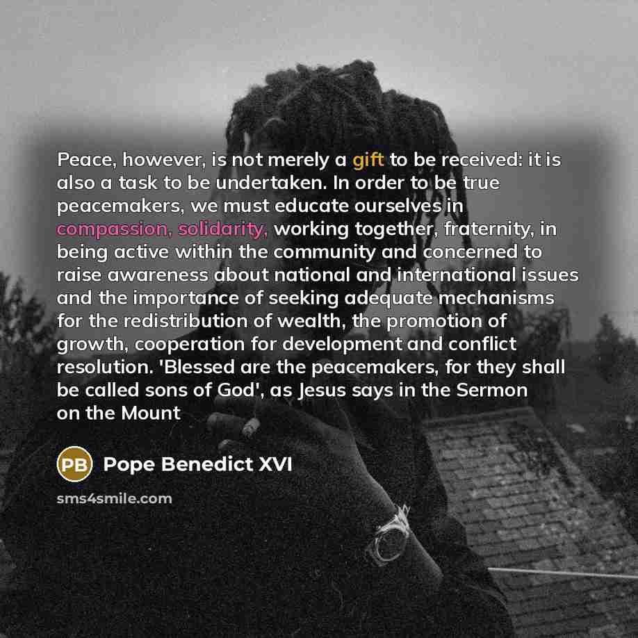 “Peace, however, is not merely a gift to be received: it is also a task to be undertaken. In order to be true peacemakers, we must educate ourselves in compassion, solidarity, working together, fraternity, in being active within the community and concerned to raise awareness about national and…” quote by Pope Benedict XVI