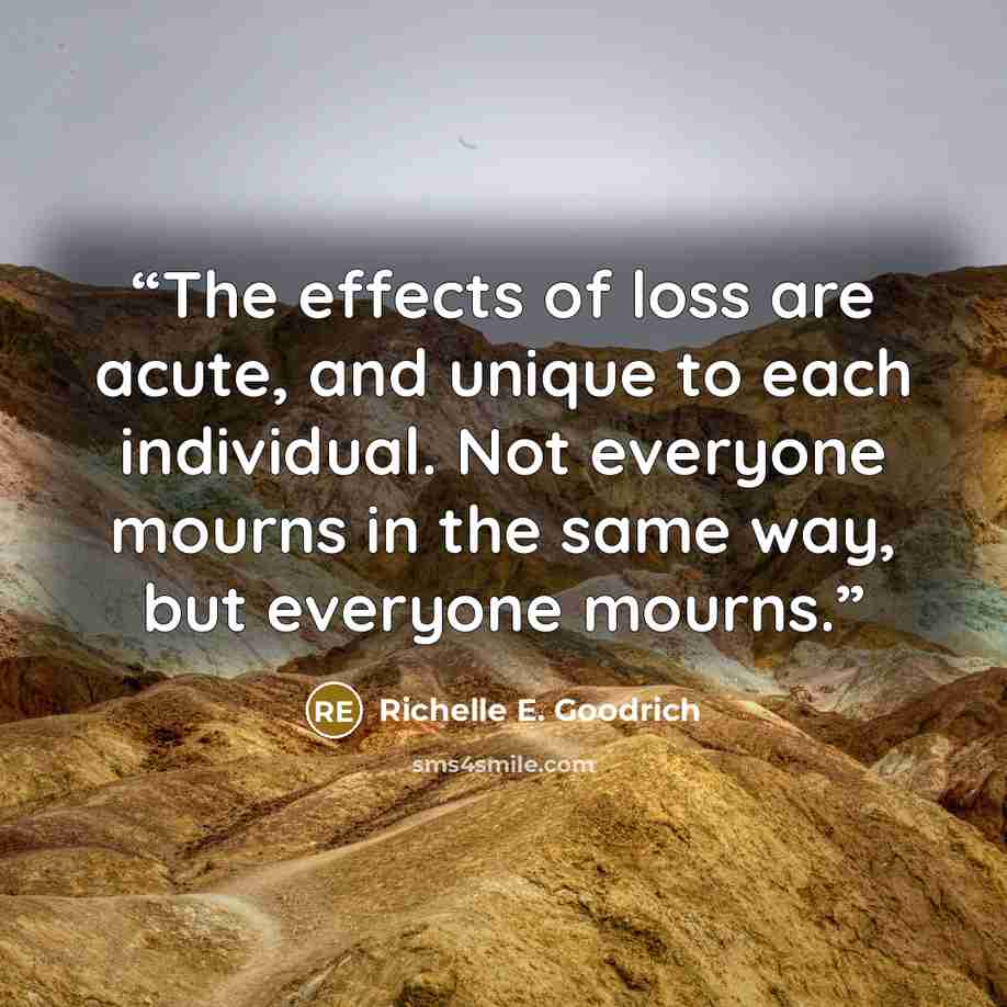 “The effects of loss are acute, and unique to each individual. Not everyone mourns in the same way, but everyone mourns.” quote by Richelle E. Goodrich