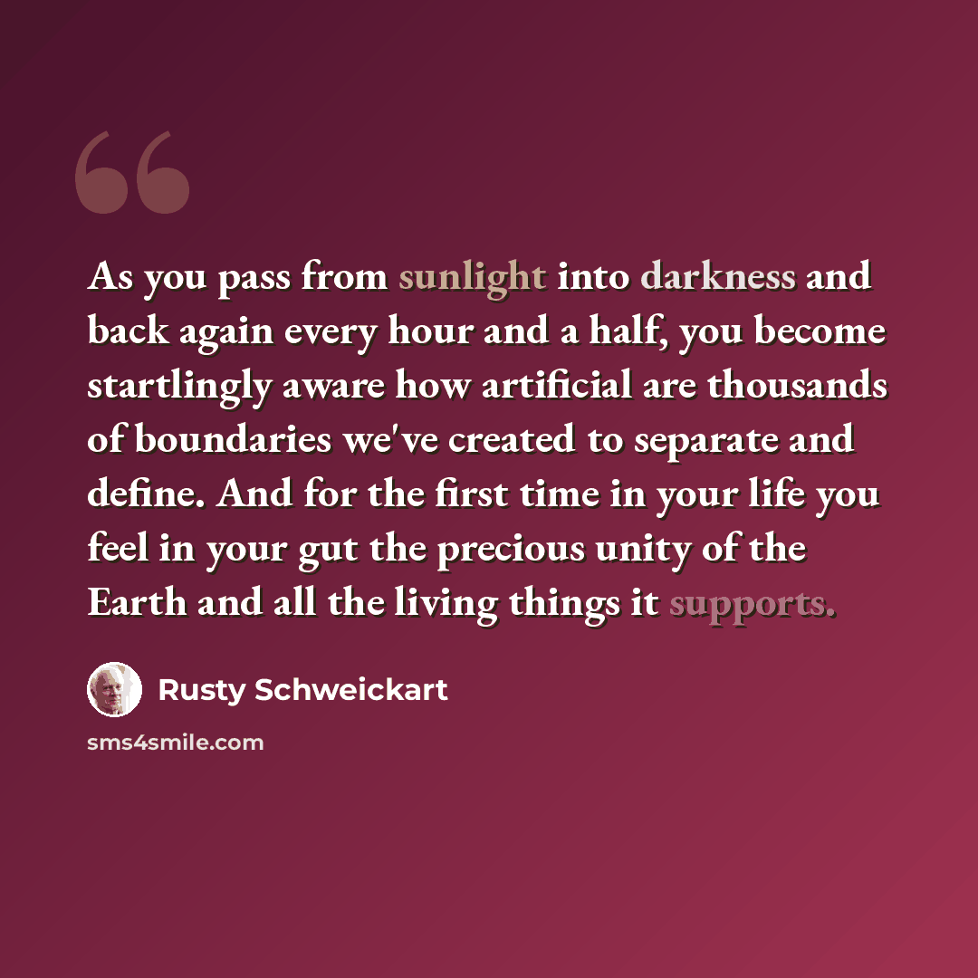 “As you pass from sunlight into darkness and back again every hour and a half, you become startlingly aware how artificial are thousands of boundaries we've created to separate and define. And for the first time in your life you feel in your gut the precious unity of the Earth and all the living…” quote by Rusty Schweickart
