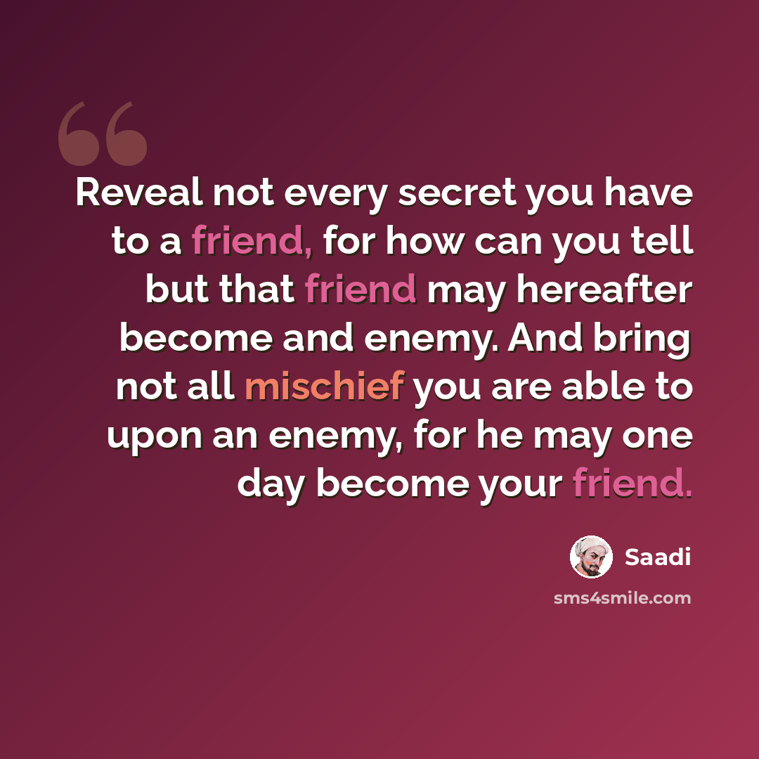 “Reveal not every secret you have to a friend, for how can you tell but that friend may hereafter become and enemy. And bring not all mischief you are able to upon an enemy, for he may one day become your friend.” quote by Saadi