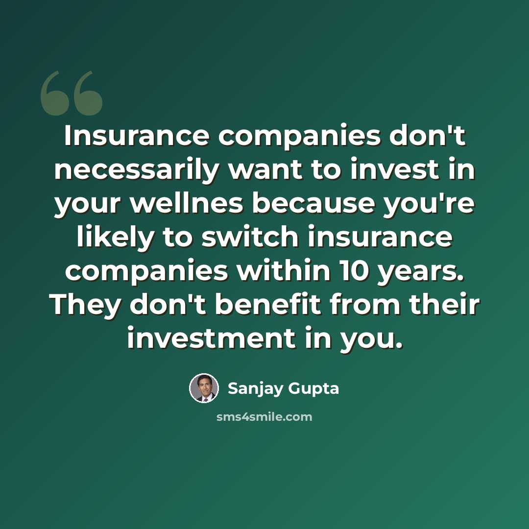 “Insurance companies don't necessarily want to invest in your wellnes because you're likely to switch insurance companies within 10 years. They don't benefit from their investment in you.” quote by Sanjay Gupta
