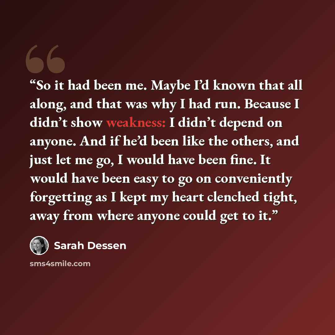“So it had been me. Maybe I’d known that all along, and that was why I had run. Because I didn’t show weakness: I didn’t depend on anyone. And if he’d been like the others, and just let me go, I would have been fine. It would have been easy to go on conveniently forgetting as I kept my heart…” quote by Sarah Dessen
