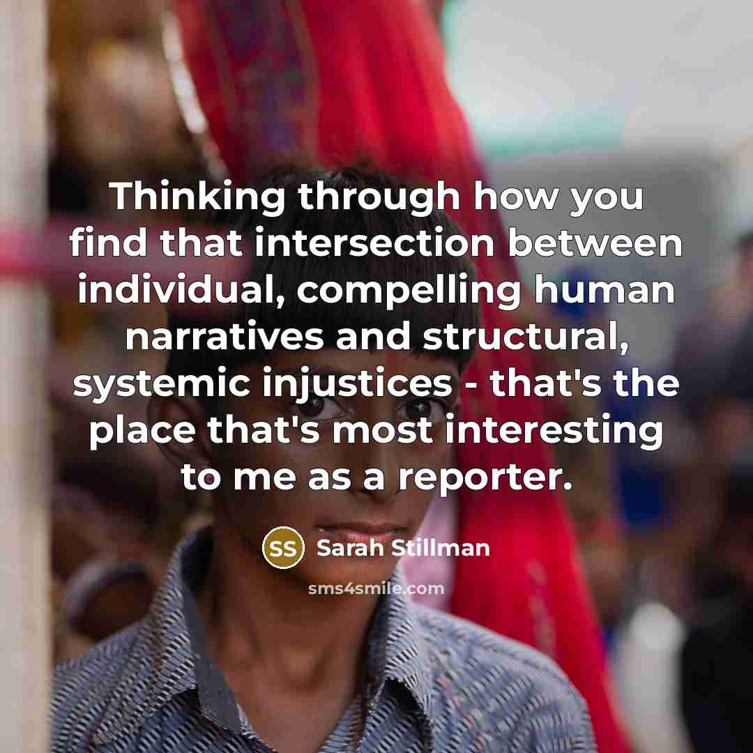 “Thinking through how you find that intersection between individual, compelling human narratives and structural, systemic injustices - that's the place that's most interesting to me as a reporter.” quote by Sarah Stillman
