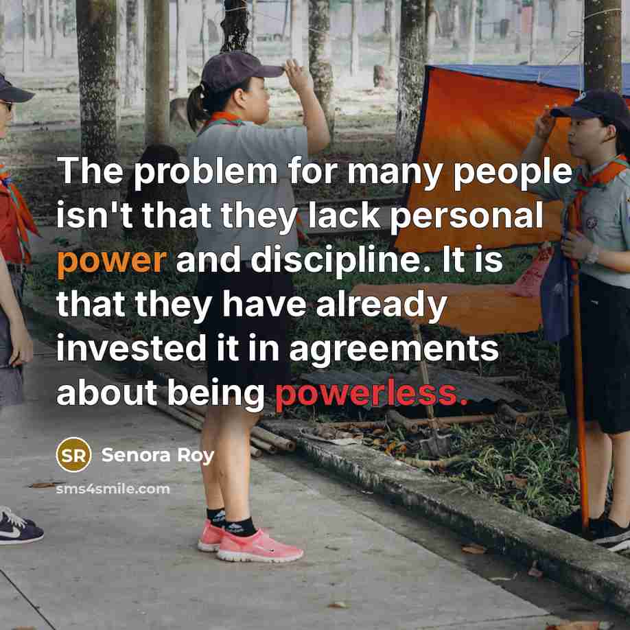 “The problem for many people isn't that they lack personal power and discipline. It is that they have already invested it in agreements about being powerless.” quote by Senora Roy