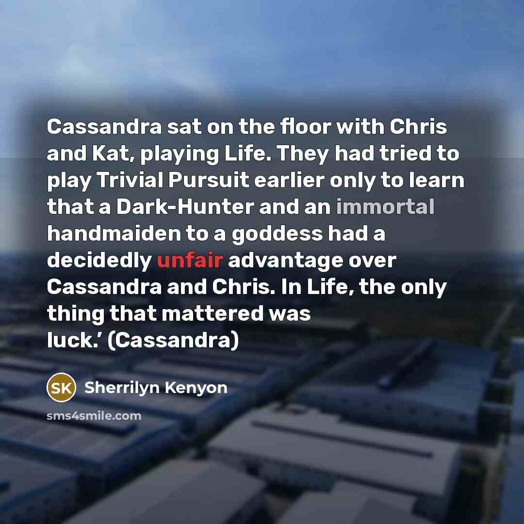 “Cassandra sat on the floor with Chris and Kat, playing Life. They had tried to play Trivial Pursuit earlier only to learn that a Dark-Hunter and an immortal handmaiden to a goddess had a decidedly unfair advantage over Cassandra and Chris. In Life, the only thing that mattered was luck.’ (Cassandra)” quote by Sherrilyn Kenyon