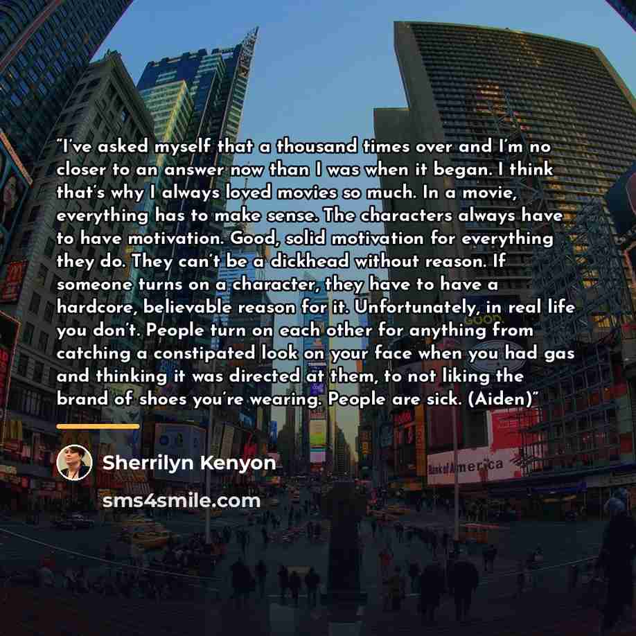“I’ve asked myself that a thousand times over and I’m no closer to an answer now than I was when it began. I think that’s why I always loved movies so much. In a movie, everything has to make sense. The characters always have to have motivation. Good, solid motivation for everything they do. They…” quote by Sherrilyn Kenyon