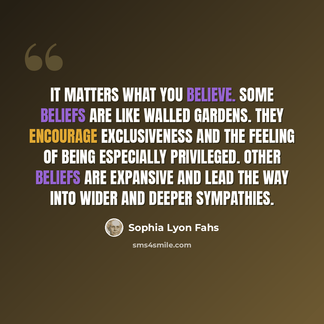 “It matters what you believe. Some beliefs are like walled gardens. They encourage exclusiveness and the feeling of being especially privileged. Other beliefs are expansive and lead the way into wider and deeper sympathies.” quote by Sophia Lyon Fahs