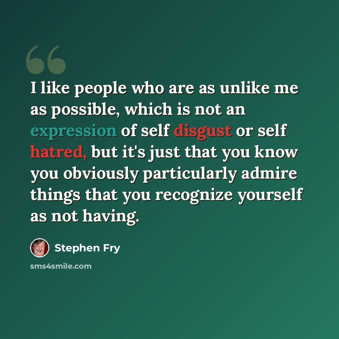 “I like people who are as unlike me as possible, which is not an expression of self disgust or self hatred, but it's just that you know you obviously particularly admire things that you recognize yourself as not having.” quote by Stephen Fry