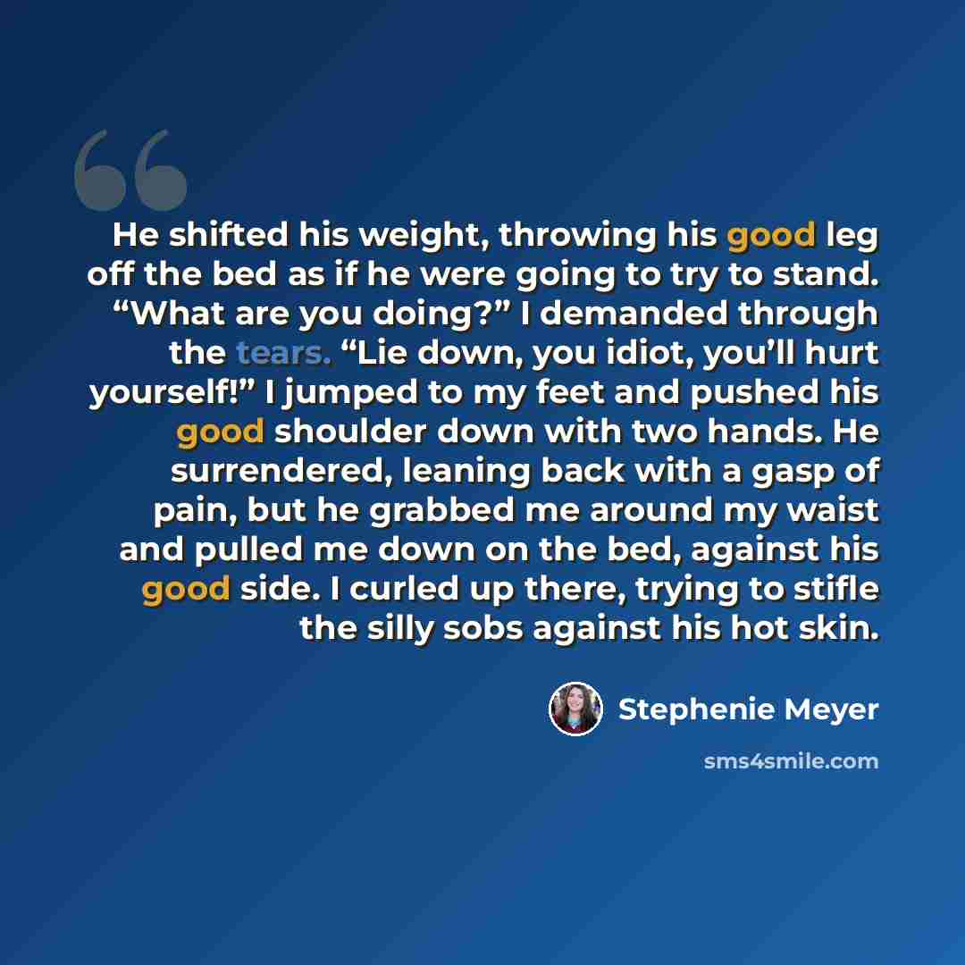 “He shifted his weight, throwing his good leg off the bed as if he were going to try to stand. “What are you doing?” I demanded through the tears. “Lie down, you idiot, you’ll hurt yourself!” I jumped to my feet and pushed his good shoulder down with two hands. He surrendered, leaning back with a…” quote by Stephenie Meyer