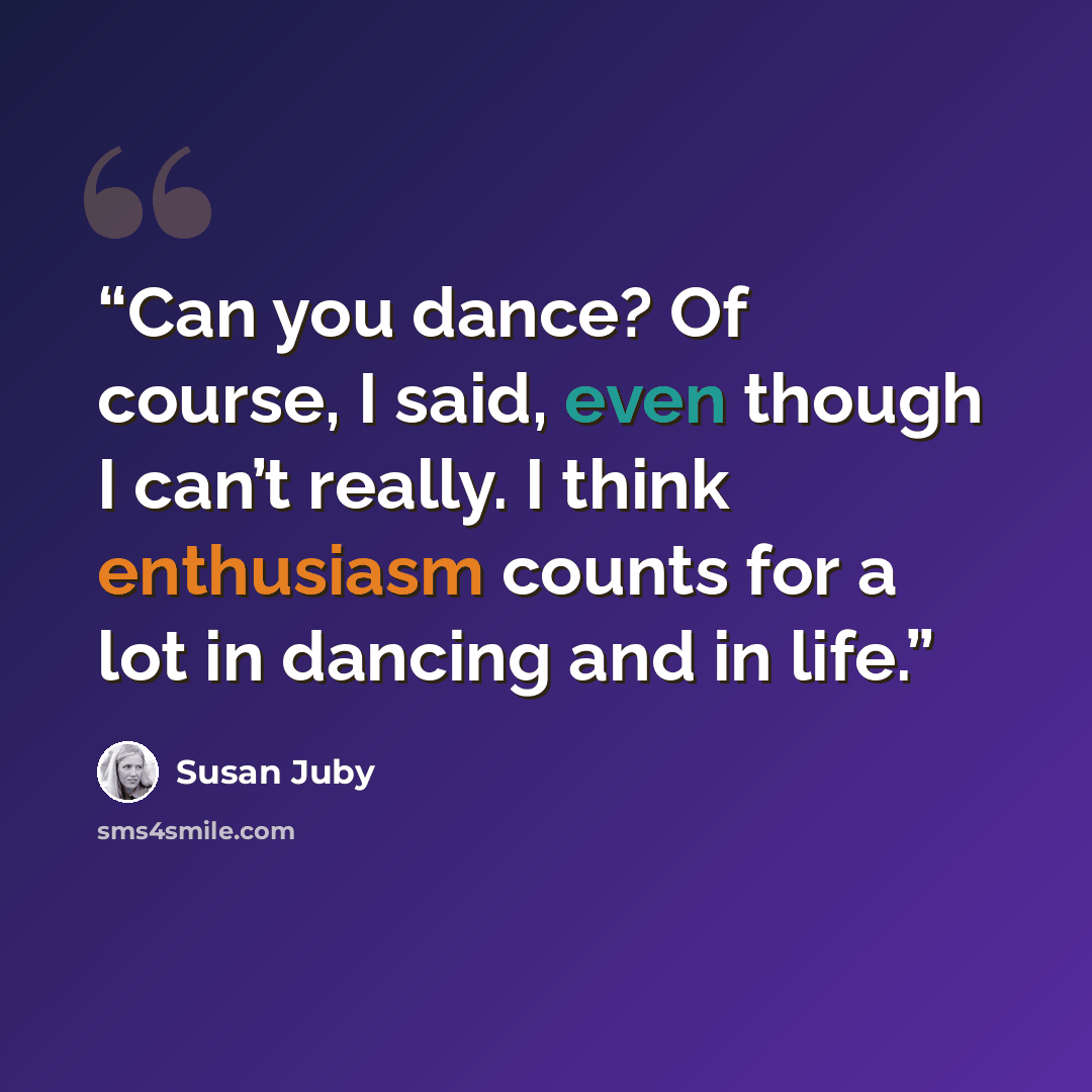 “Can you dance? Of course, I said, even though I can’t really. I think enthusiasm counts for a lot in dancing and in life.” quote by Susan Juby