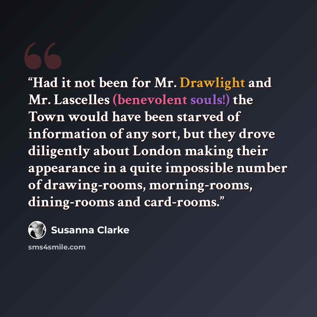 “Had it not been for Mr. Drawlight and Mr. Lascelles (benevolent souls!) the Town would have been starved of information of any sort, but they drove diligently about London making their appearance in a quite impossible number of drawing-rooms, morning-rooms, dining-rooms and card-rooms.” quote by Susanna Clarke
