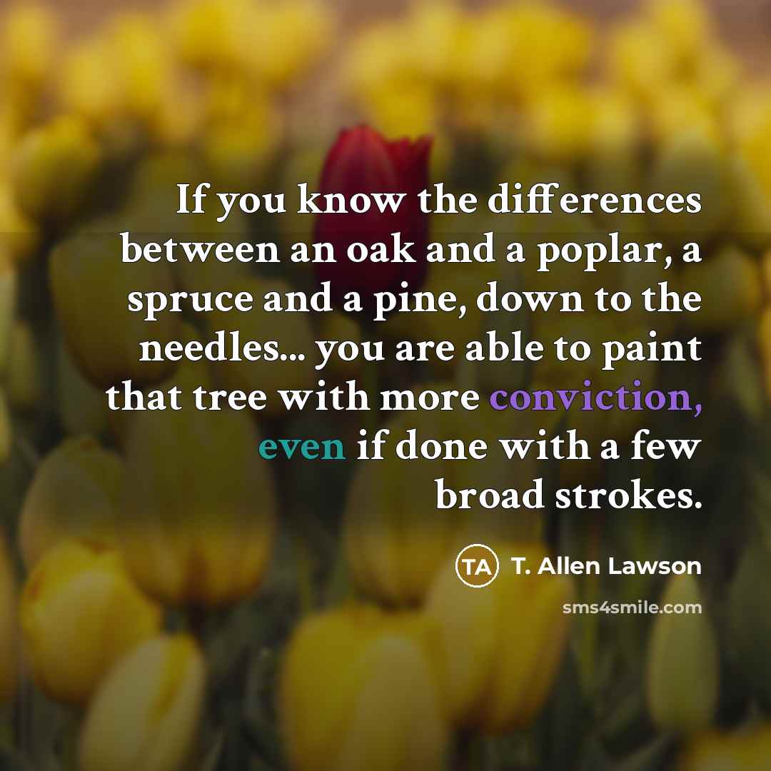“If you know the differences between an oak and a poplar, a spruce and a pine, down to the needles... you are able to paint that tree with more conviction, even if done with a few broad strokes.” quote by T. Allen Lawson
