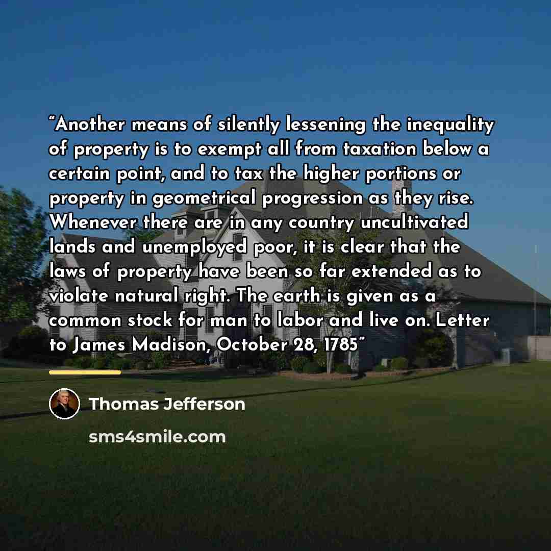 “Another means of silently lessening the inequality of property is to exempt all from taxation below a certain point, and to tax the higher portions or property in geometrical progression as they rise. Whenever there are in any country uncultivated lands and unemployed poor, it is clear that the…” quote by Thomas Jefferson