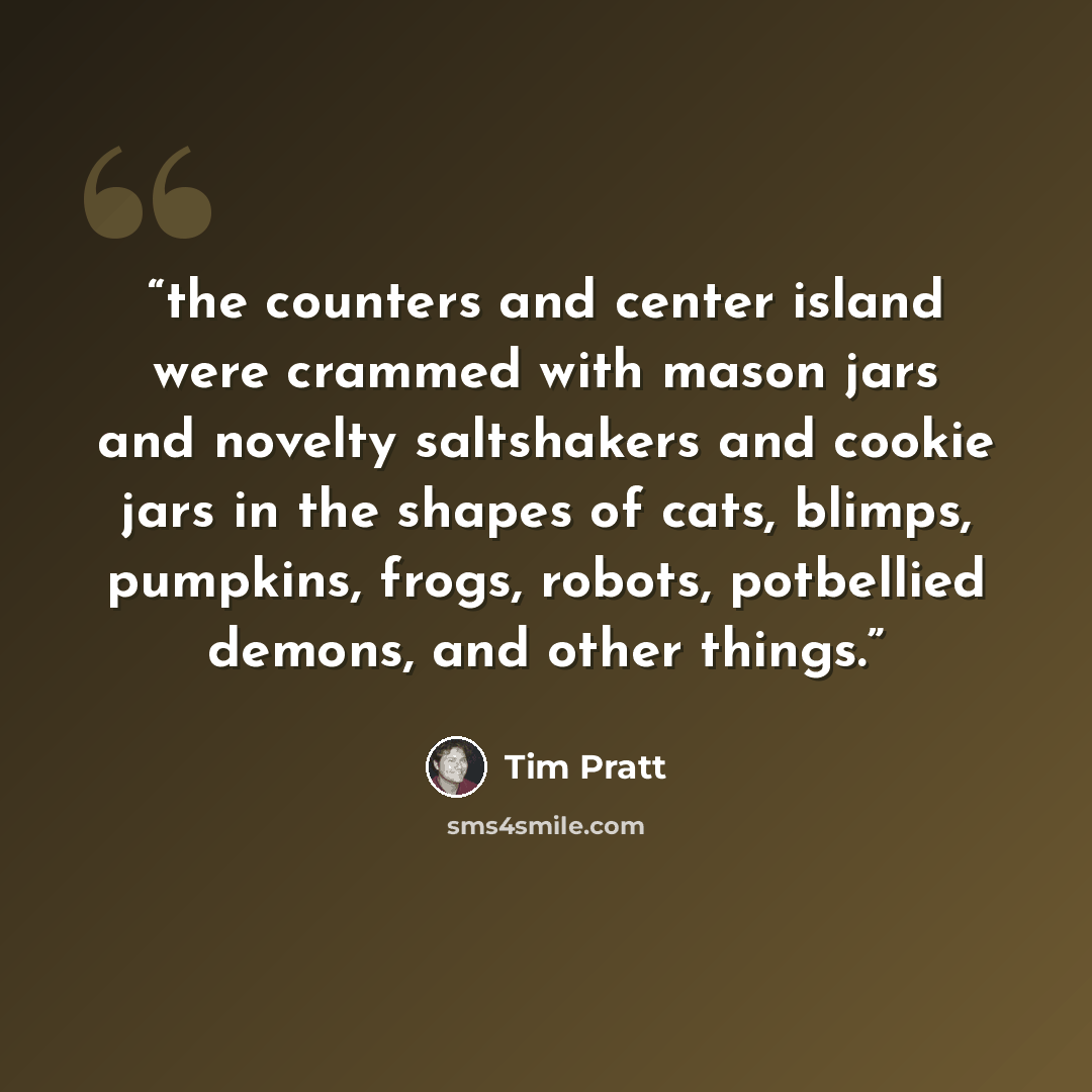 “the counters and center island were crammed with mason jars and novelty saltshakers and cookie jars in the shapes of cats, blimps, pumpkins, frogs, robots, potbellied demons, and other things.” quote by Tim Pratt
