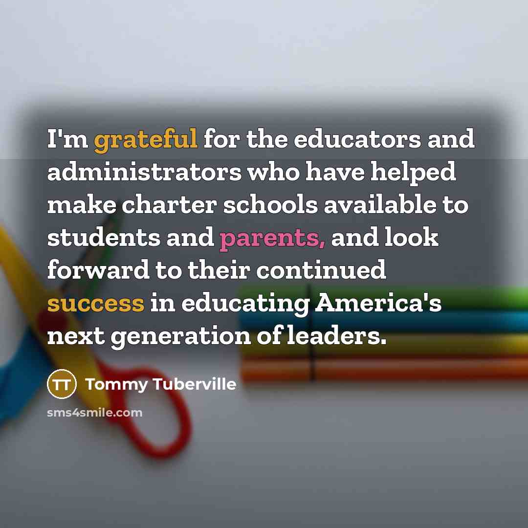 “I'm grateful for the educators and administrators who have helped make charter schools available to students and parents, and look forward to their continued success in educating America's next generation of leaders.” quote by Tommy Tuberville
