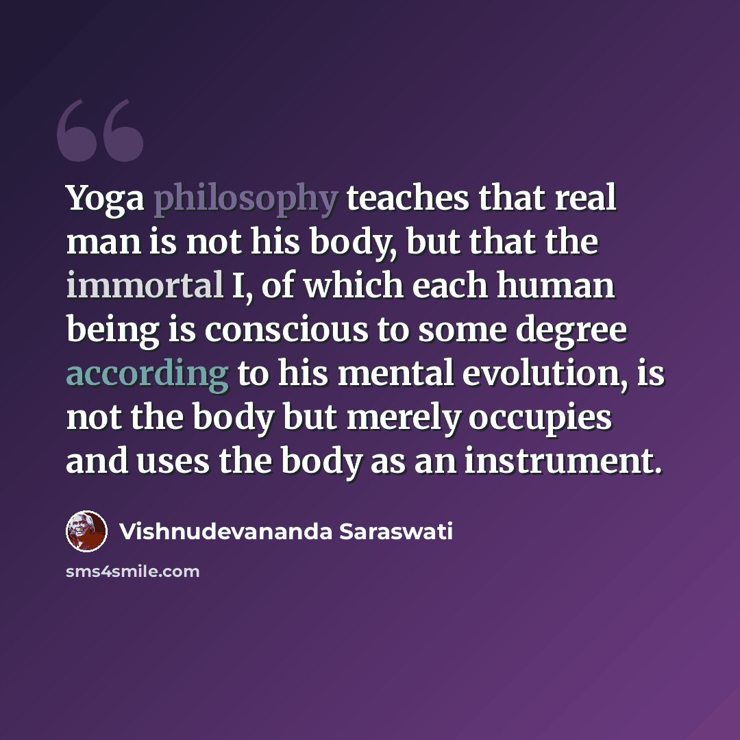 “Yoga philosophy teaches that real man is not his body, but that the immortal I, of which each human being is conscious to some degree according to his mental evolution, is not the body but merely occupies and uses the body as an instrument.” quote by Vishnudevananda Saraswati
