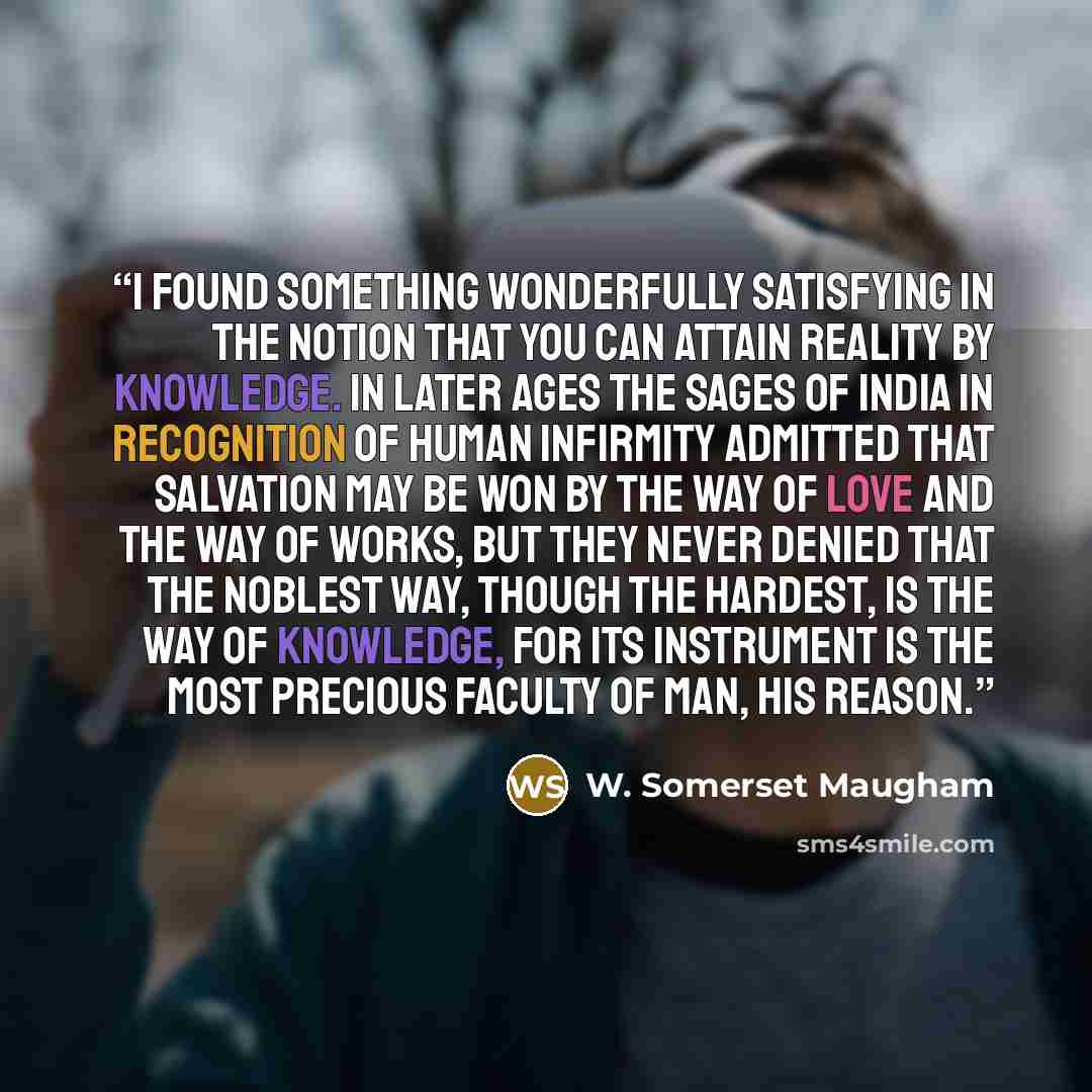 “I found something wonderfully satisfying in the notion that you can attain Reality by knowledge. In later ages the sages of India in recognition of human infirmity admitted that salvation may be won by the way of love and the way of works, but they never denied that the noblest way, though the…” quote by W. Somerset Maugham