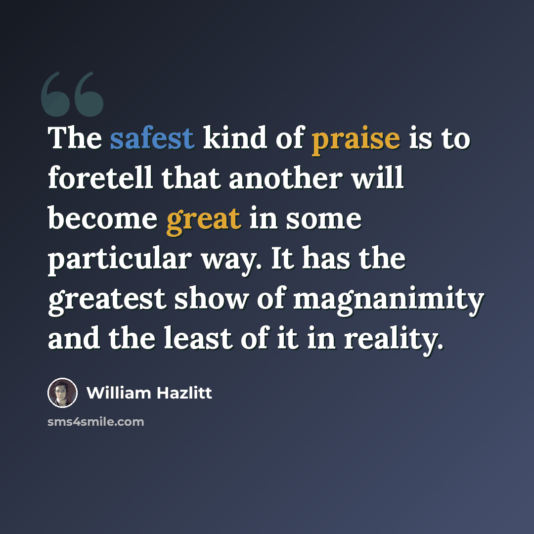 “The safest kind of praise is to foretell that another will become great in some particular way. It has the greatest show of magnanimity and the least of it in reality.” quote by William Hazlitt