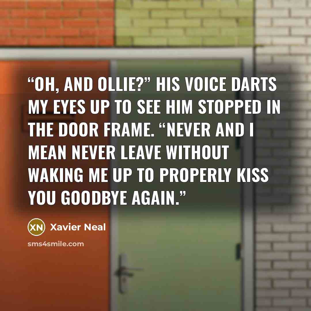 “Oh, and Ollie?” His voice darts my eyes up to see him stopped in the door frame. “Never and I mean never leave without waking me up to properly kiss you goodbye again.” quote by Xavier Neal