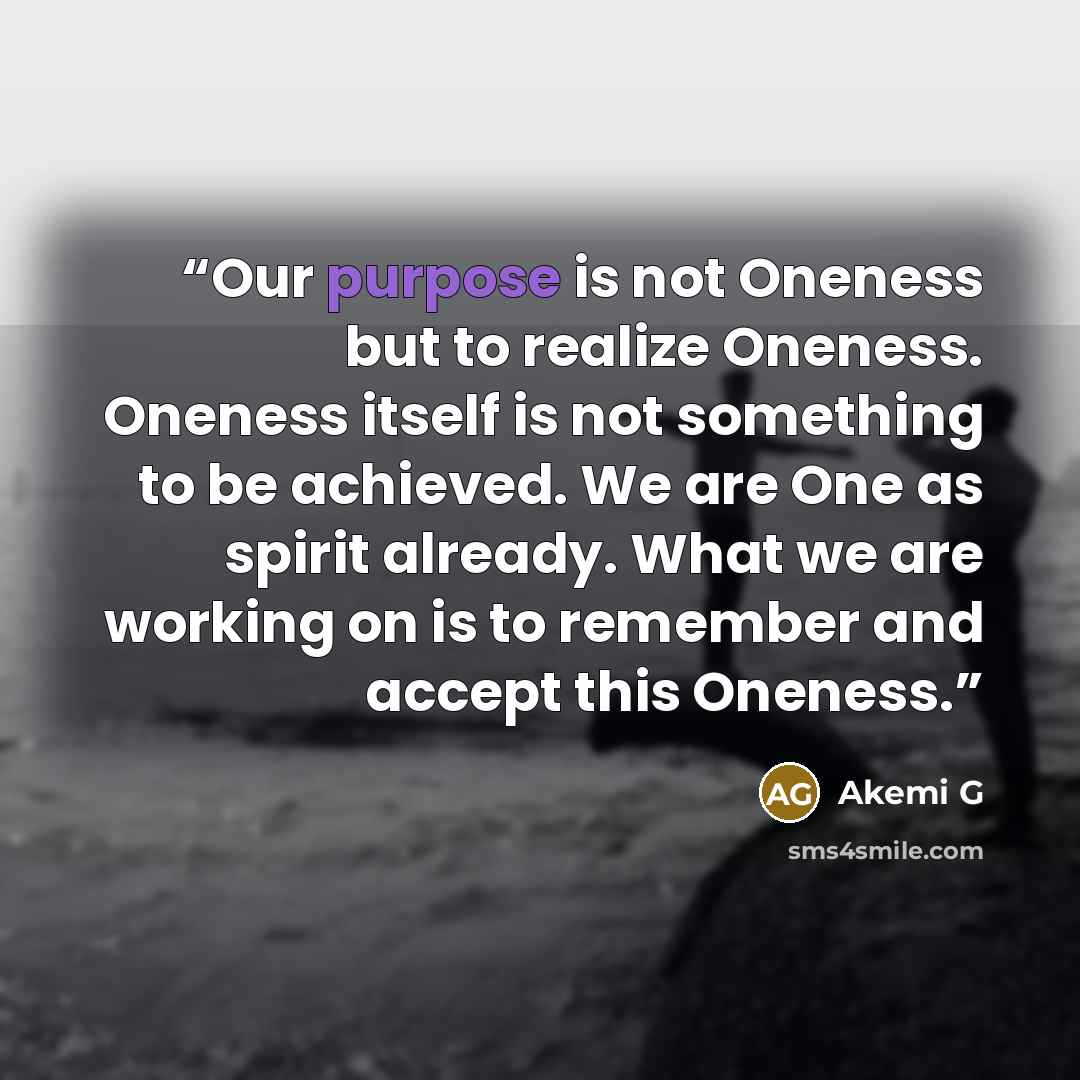 “Our purpose is not Oneness but to realize Oneness. Oneness itself is not something to be achieved. We are One as spirit already. What we are working on is to remember and accept this Oneness.” quote by Akemi G