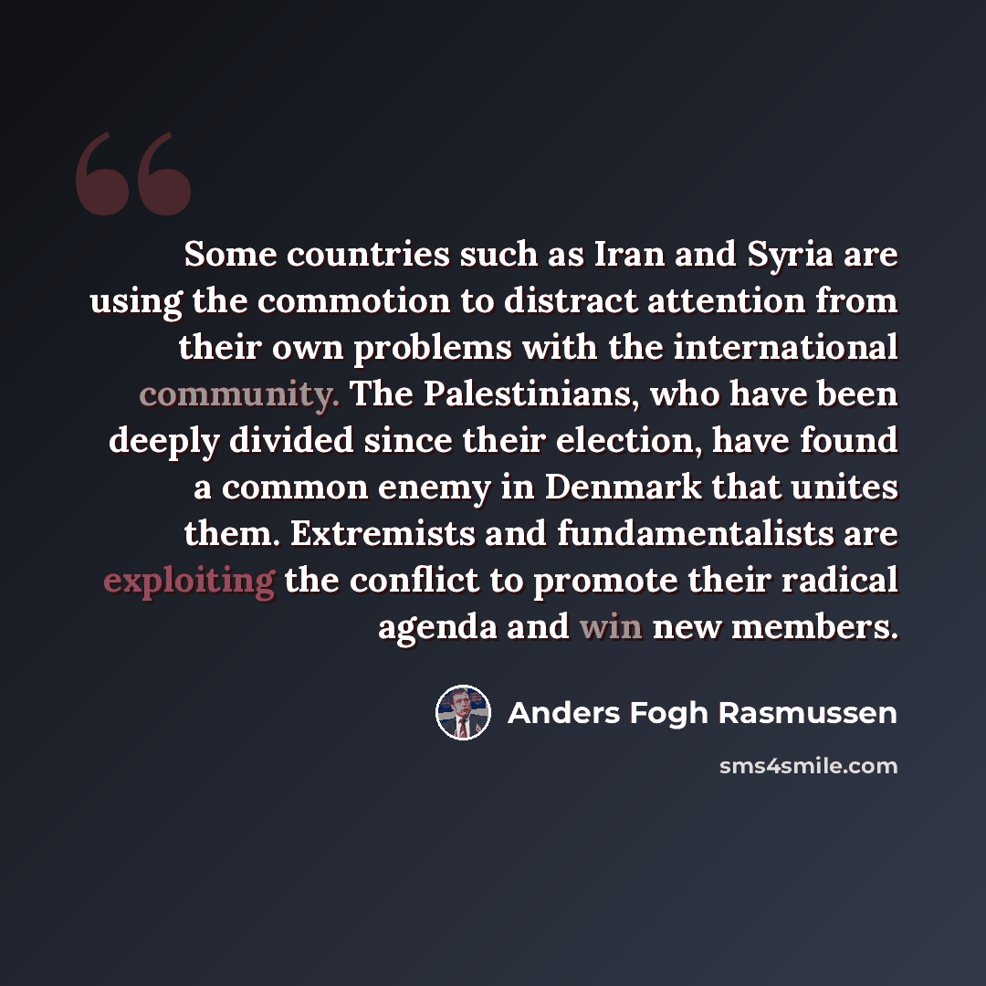 “Some countries such as Iran and Syria are using the commotion to distract attention from their own problems with the international community. The Palestinians, who have been deeply divided since their election, have found a common enemy in Denmark that unites them. Extremists and fundamentalists…” quote by Anders Fogh Rasmussen