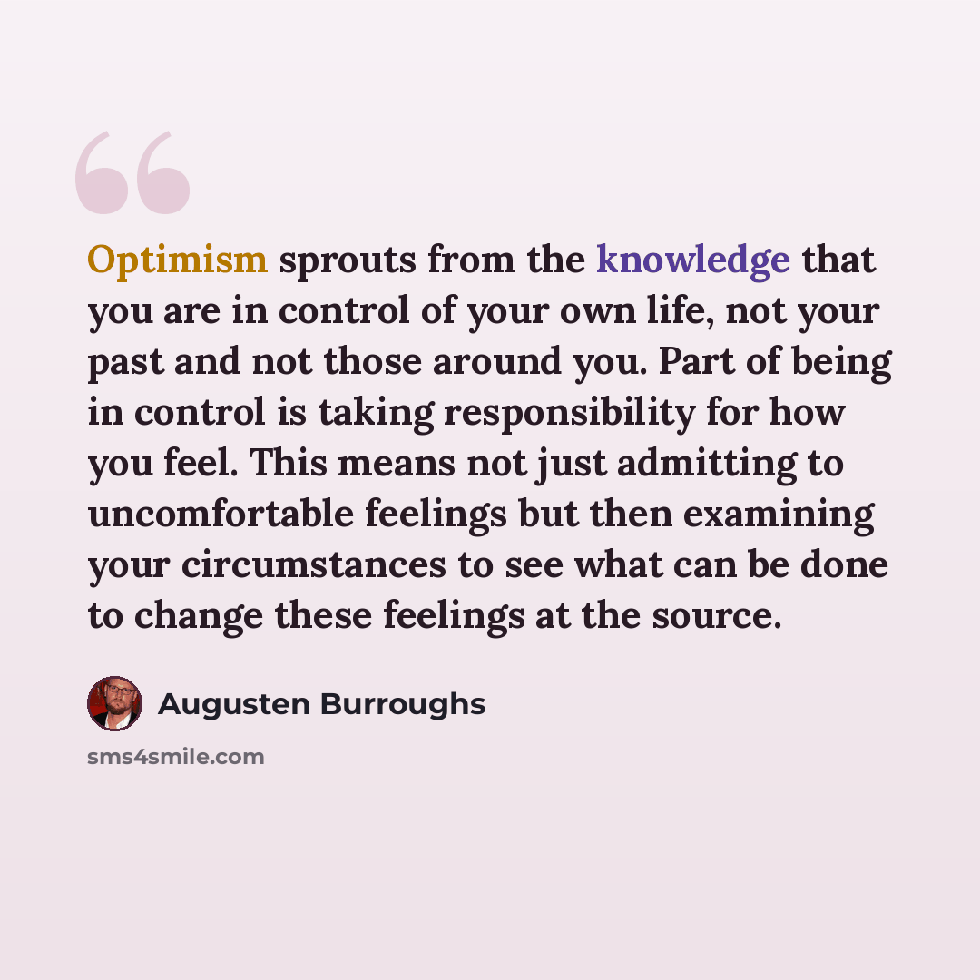 “Optimism sprouts from the knowledge that you are in control of your own life, not your past and not those around you. Part of being in control is taking responsibility for how you feel. This means not just admitting to uncomfortable feelings but then examining your circumstances to see what can be…” quote by Augusten Burroughs