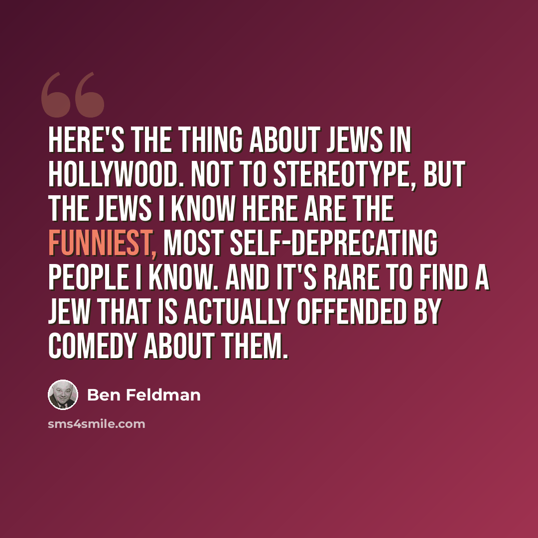 “Here's the thing about Jews in Hollywood. Not to stereotype, but the Jews I know here are the funniest, most self-deprecating people I know. And it's rare to find a Jew that is actually offended by comedy about them.” quote by Ben Feldman