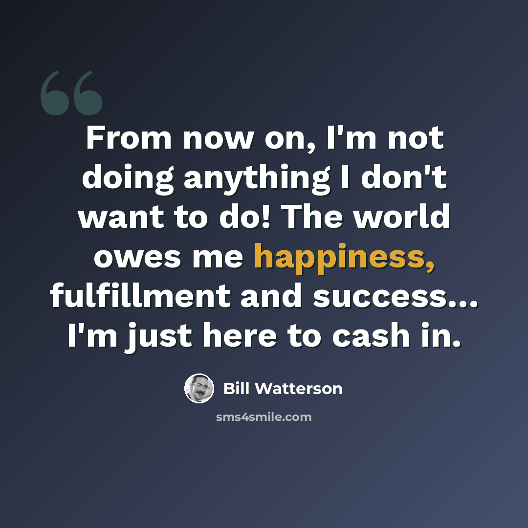 “From now on, I'm not doing anything I don't want to do! The world owes me happiness, fulfillment and success… I'm just here to cash in.” quote by Bill Watterson