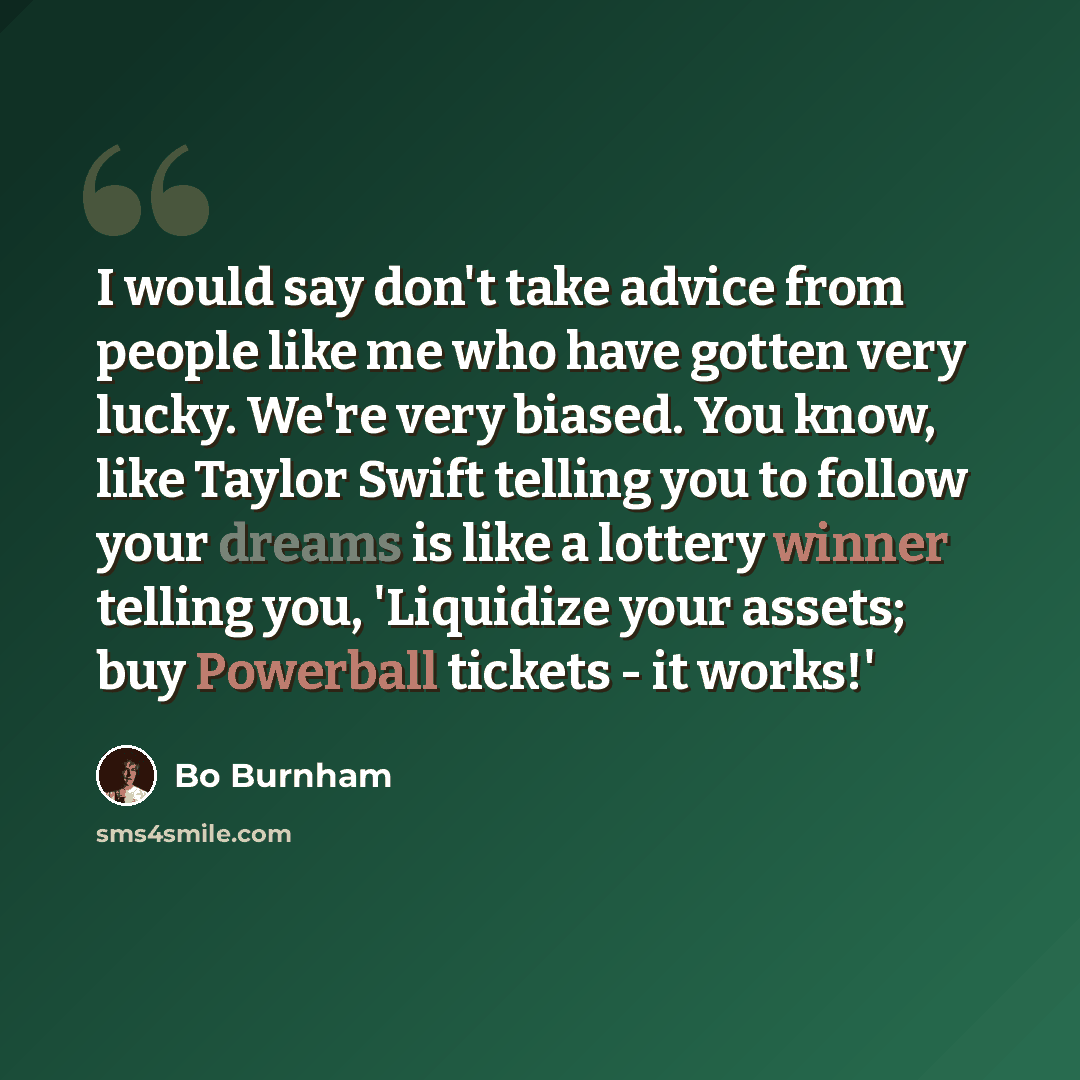 “I would say don't take advice from people like me who have gotten very lucky. We're very biased. You know, like Taylor Swift telling you to follow your dreams is like a lottery winner telling you, 'Liquidize your assets; buy Powerball tickets - it works!'” quote by Bo Burnham