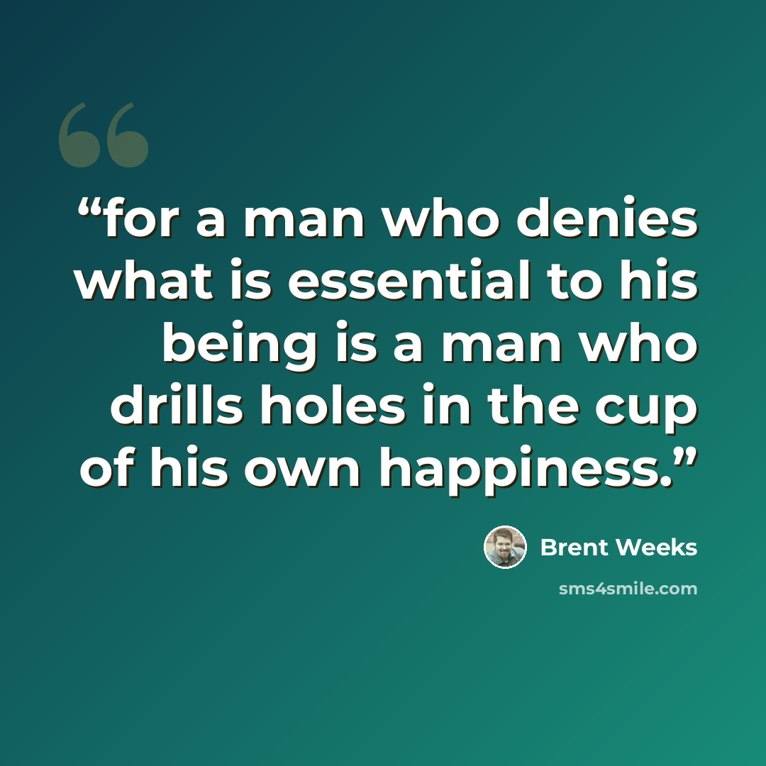“for a man who denies what is essential to his being is a man who drills holes in the cup of his own happiness.” quote by Brent Weeks