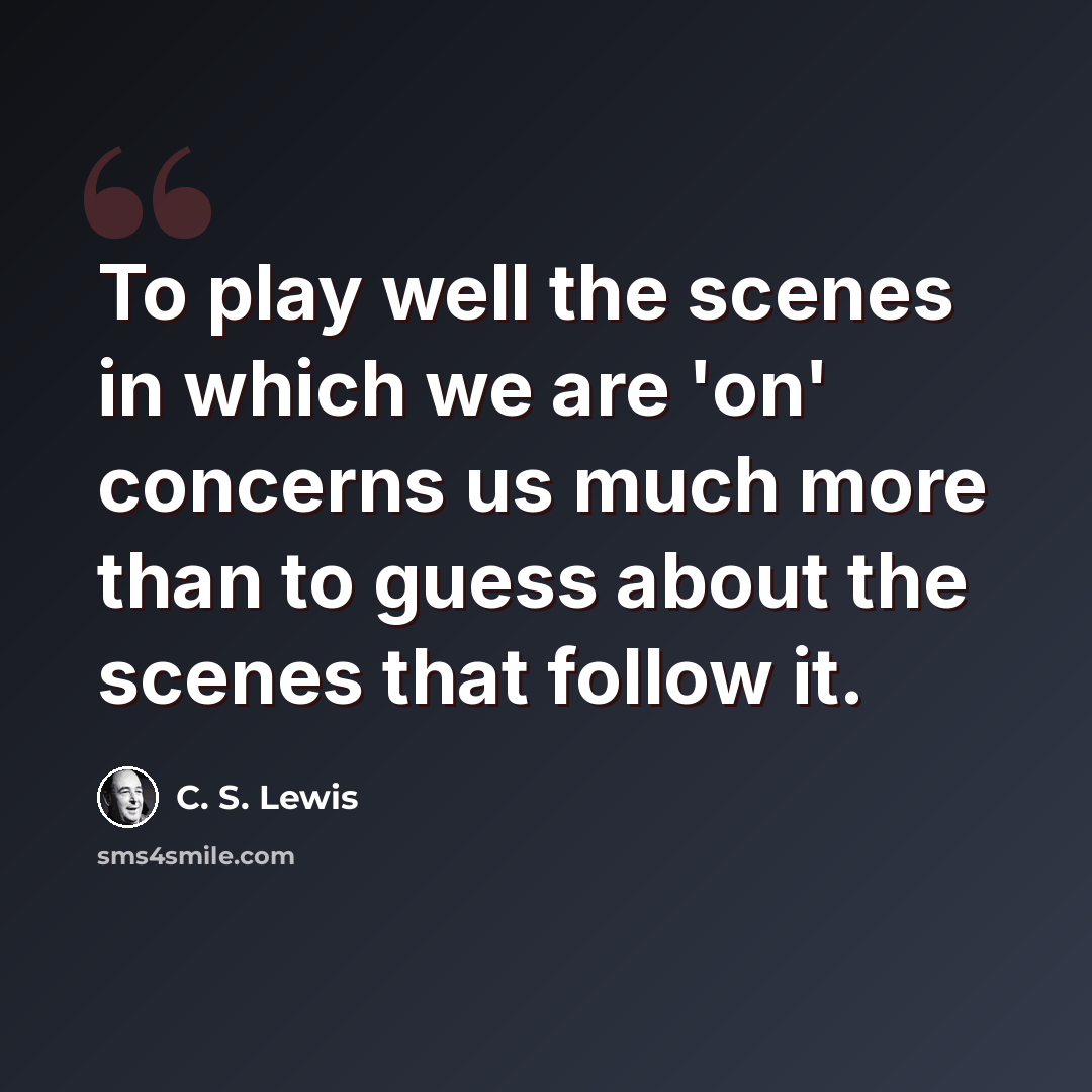“To play well the scenes in which we are 'on' concerns us much more than to guess about the scenes that follow it.” quote by C. S. Lewis