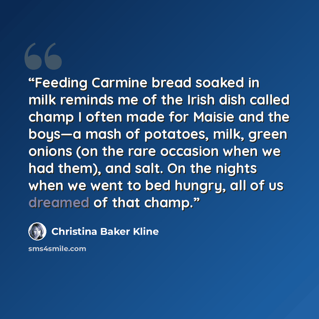 “Feeding Carmine bread soaked in milk reminds me of the Irish dish called champ I often made for Maisie and the boys—a mash of potatoes, milk, green onions (on the rare occasion when we had them), and salt. On the nights when we went to bed hungry, all of us dreamed of that champ.” quote by Christina Baker Kline