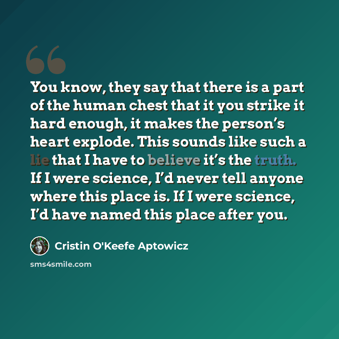 “You know, they say that there is a part of the human chest that it you strike it hard enough, it makes the person’s heart explode. This sounds like such a lie that I have to believe it’s the truth. If I were science, I’d never tell anyone where this place is. If I were science, I’d have named this…” quote by Cristin O'Keefe Aptowicz