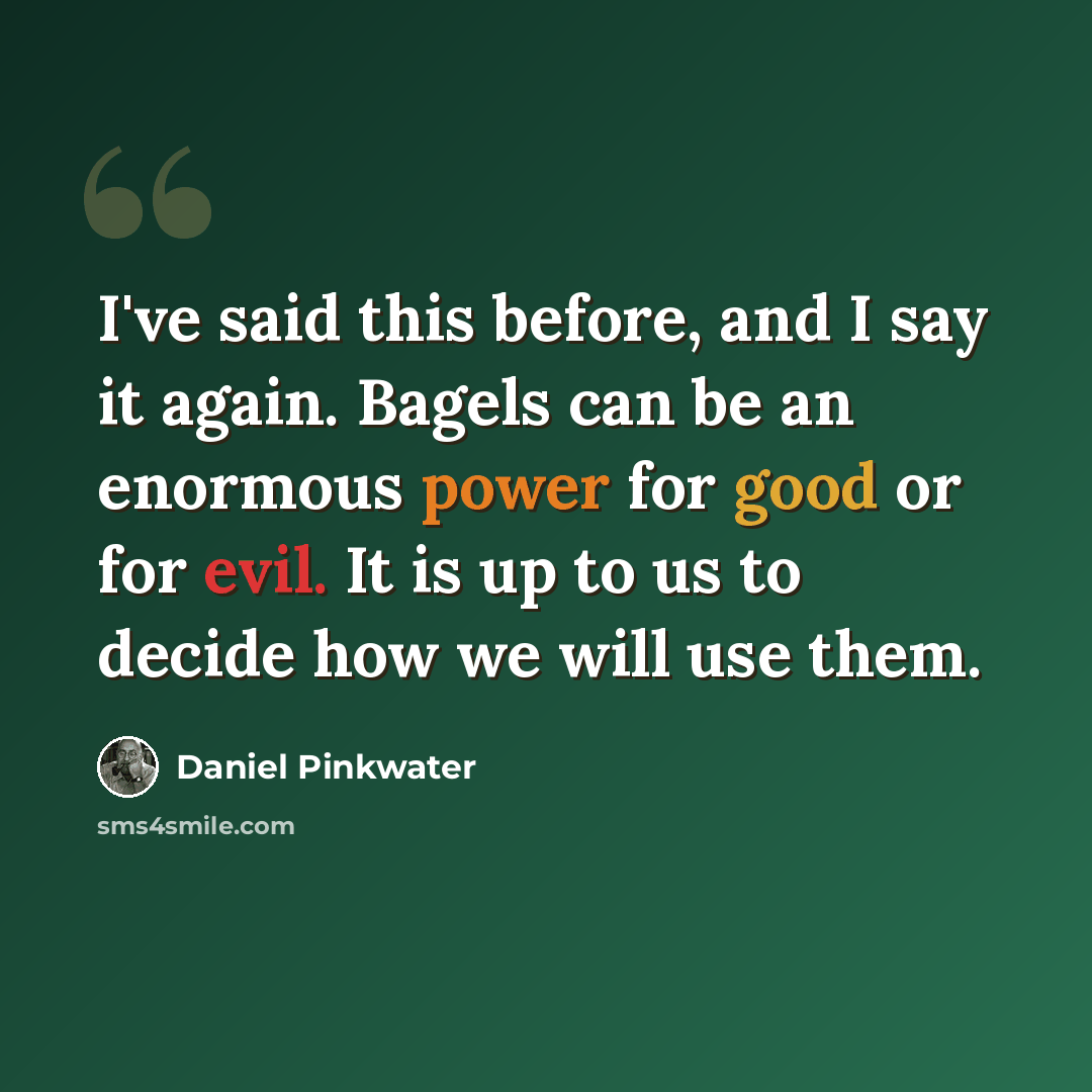 “I've said this before, and I say it again. Bagels can be an enormous power for good or for evil. It is up to us to decide how we will use them.” quote by Daniel Pinkwater
