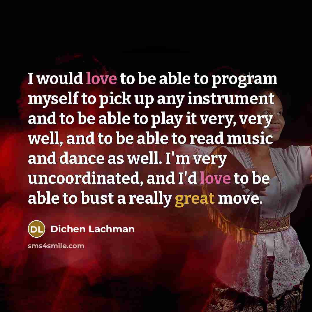 “I would love to be able to program myself to pick up any instrument and to be able to play it very, very well, and to be able to read music and dance as well. I'm very uncoordinated, and I'd love to be able to bust a really great move.” quote by Dichen Lachman
