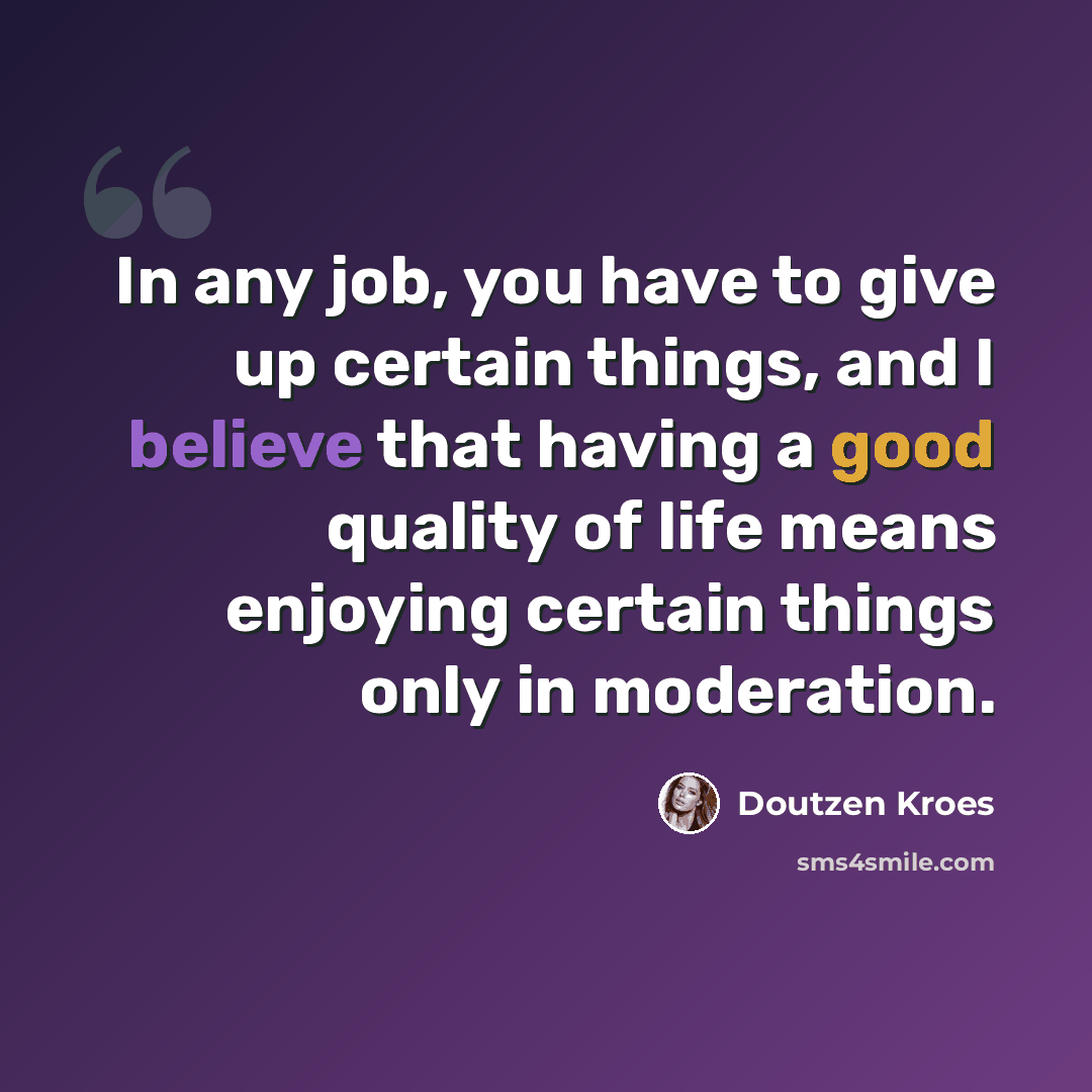 “In any job, you have to give up certain things, and I believe that having a good quality of life means enjoying certain things only in moderation.” quote by Doutzen Kroes