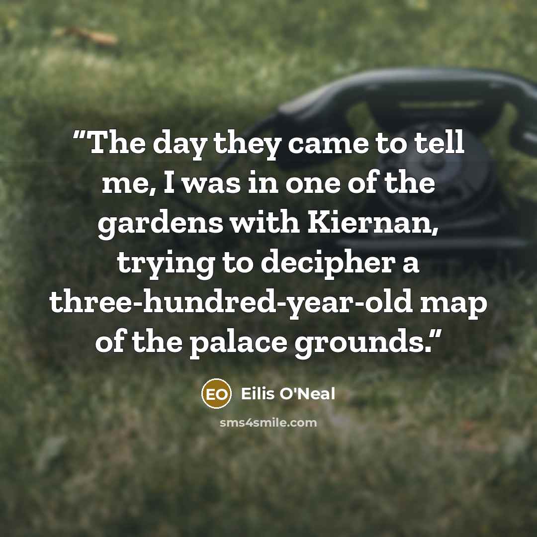 “The day they came to tell me, I was in one of the gardens with Kiernan, trying to decipher a three-hundred-year-old map of the palace grounds.” quote by Eilis O'Neal