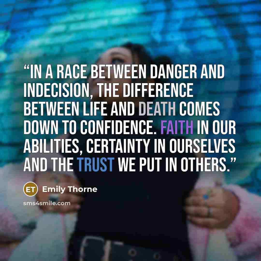 “In a race between danger and indecision, the difference between life and death comes down to confidence. Faith in our abilities, certainty in ourselves and the trust we put in others.” quote by Emily Thorne