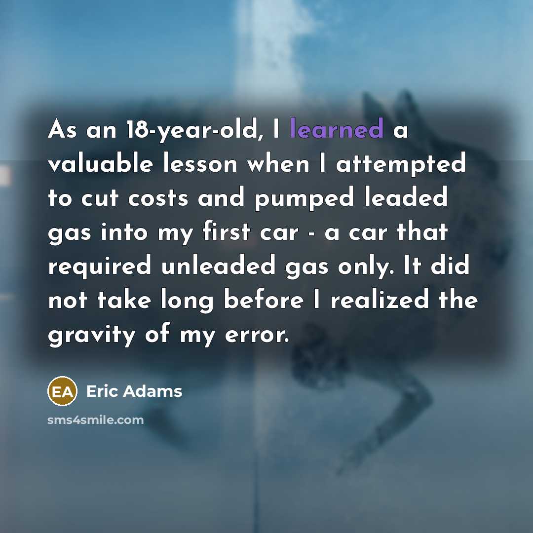 “As an 18-year-old, I learned a valuable lesson when I attempted to cut costs and pumped leaded gas into my first car - a car that required unleaded gas only. It did not take long before I realized the gravity of my error.” quote by Eric Adams