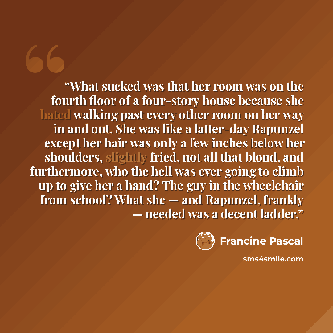 “What sucked was that her room was on the fourth floor of a four-story house because she hated walking past every other room on her way in and out. She was like a latter-day Rapunzel except her hair was only a few inches below her shoulders, slightly fried, not all that blond, and furthermore, who…” quote by Francine Pascal