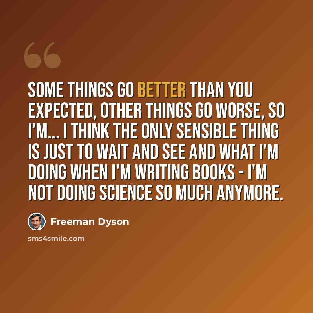 “Some things go better than you expected, other things go worse, so I'm... I think the only sensible thing is just to wait and see and what I'm doing when I'm writing books - I'm not doing science so much anymore.” quote by Freeman Dyson