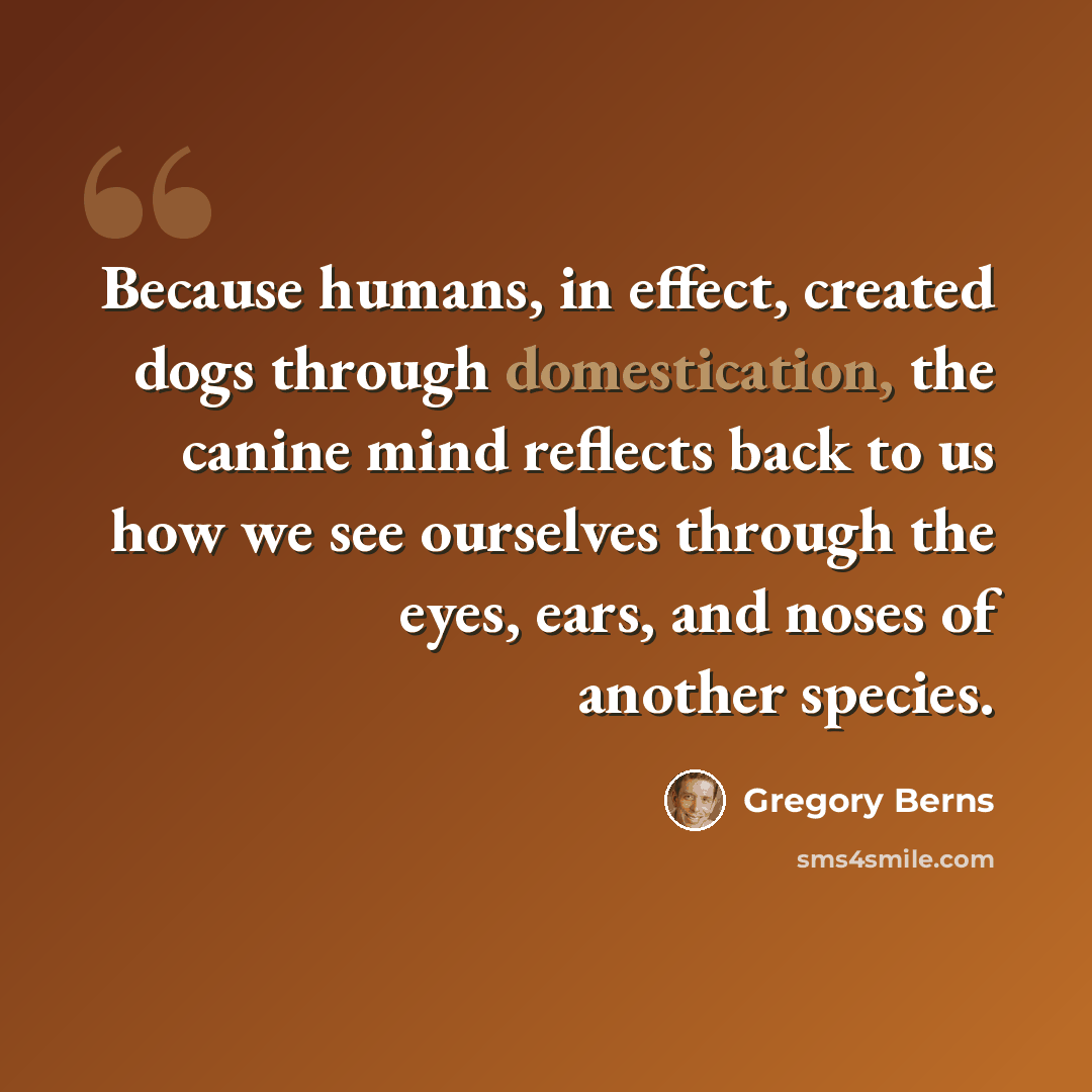 “Because humans, in effect, created dogs through domestication, the canine mind reflects back to us how we see ourselves through the eyes, ears, and noses of another species.” quote by Gregory Berns