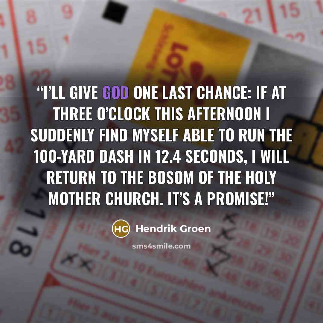 “I’ll give God one last chance: if at three o’clock this afternoon I suddenly find myself able to run the 100-yard dash in 12.4 seconds, I will return to the bosom of the Holy Mother Church. It’s a promise!” quote by Hendrik Groen