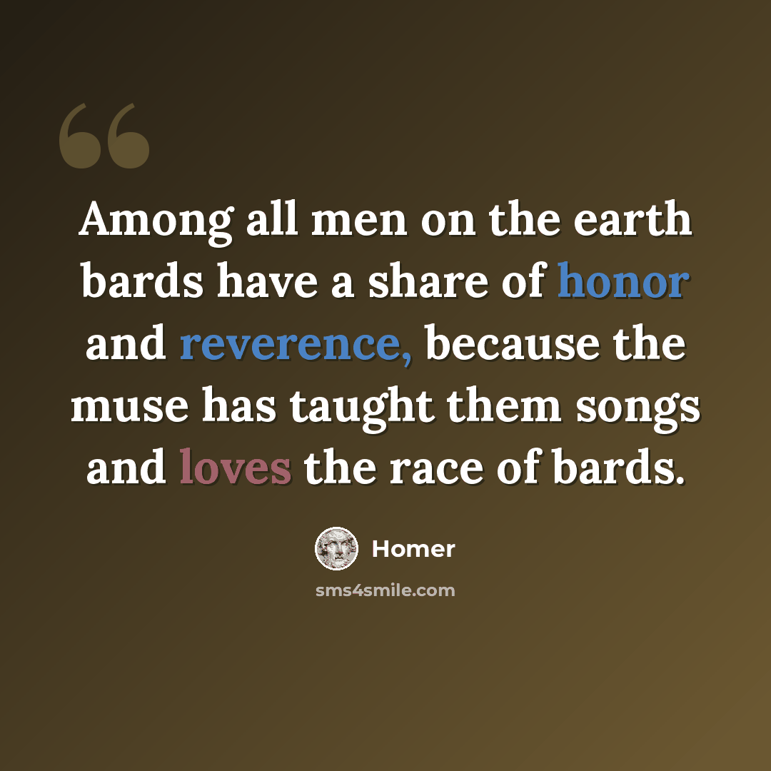 “Among all men on the earth bards have a share of honor and reverence, because the muse has taught them songs and loves the race of bards.” quote by Homer